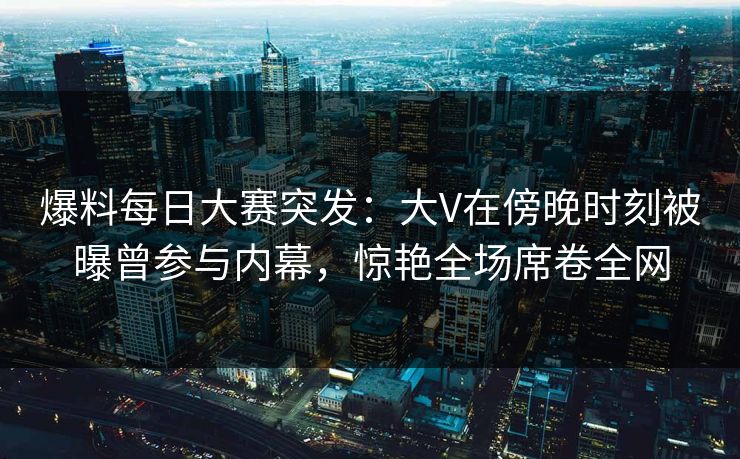爆料每日大赛突发：大V在傍晚时刻被曝曾参与内幕，惊艳全场席卷全网