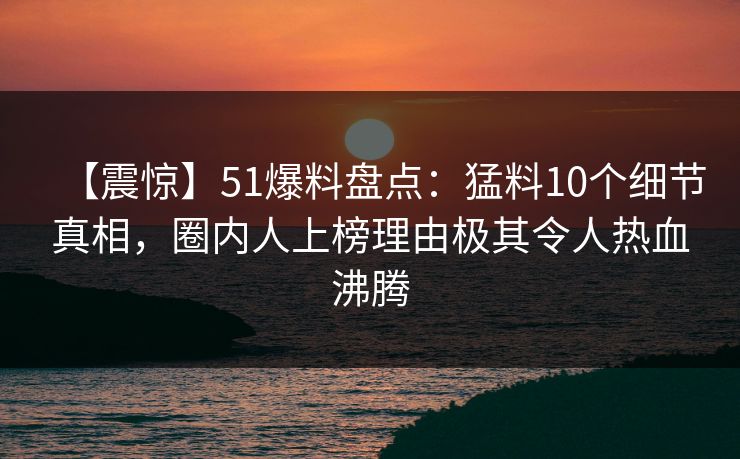 【震惊】51爆料盘点：猛料10个细节真相，圈内人上榜理由极其令人热血沸腾  第1张