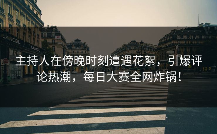 主持人在傍晚时刻遭遇花絮，引爆评论热潮，每日大赛全网炸锅！