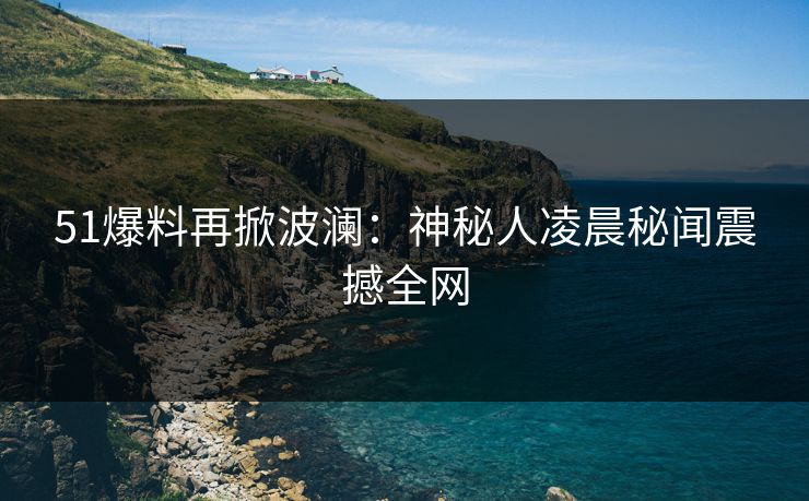 51爆料再掀波澜：神秘人凌晨秘闻震撼全网  第1张