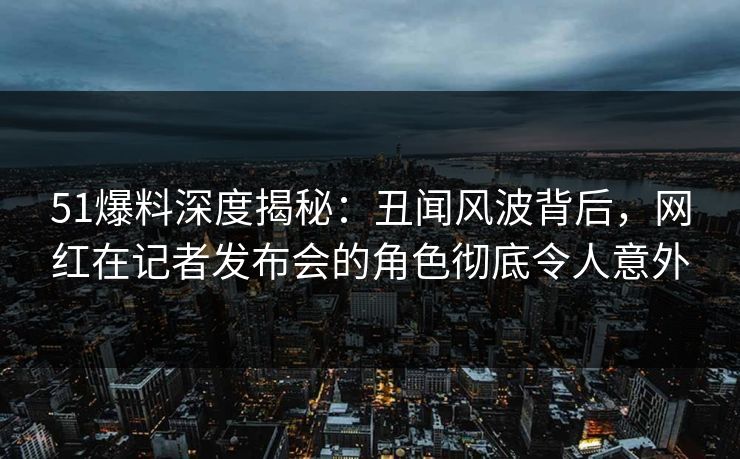 51爆料深度揭秘：丑闻风波背后，网红在记者发布会的角色彻底令人意外
