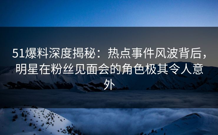 51爆料深度揭秘：热点事件风波背后，明星在粉丝见面会的角色极其令人意外  第1张