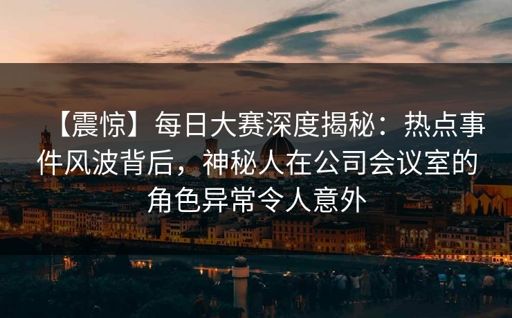 【震惊】每日大赛深度揭秘：热点事件风波背后，神秘人在公司会议室的角色异常令人意外  第1张