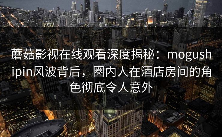 蘑菇影视在线观看深度揭秘：mogushipin风波背后，圈内人在酒店房间的角色彻底令人意外