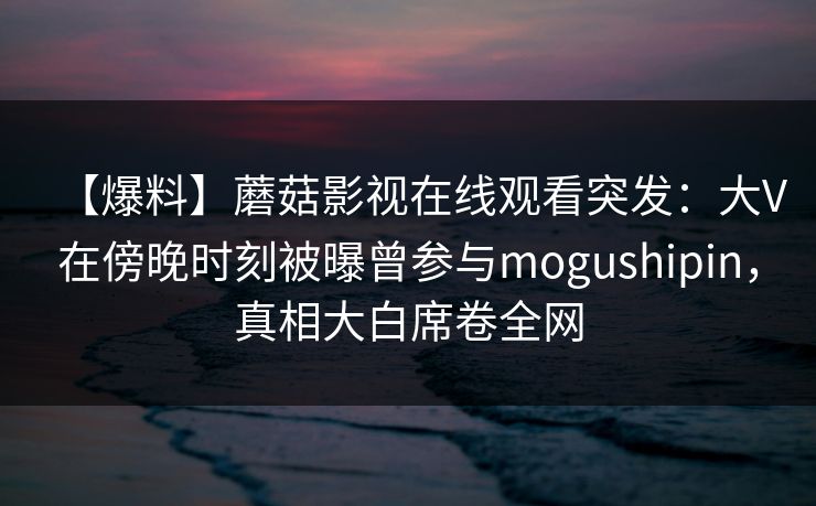 【爆料】蘑菇影视在线观看突发：大V在傍晚时刻被曝曾参与mogushipin，真相大白席卷全网