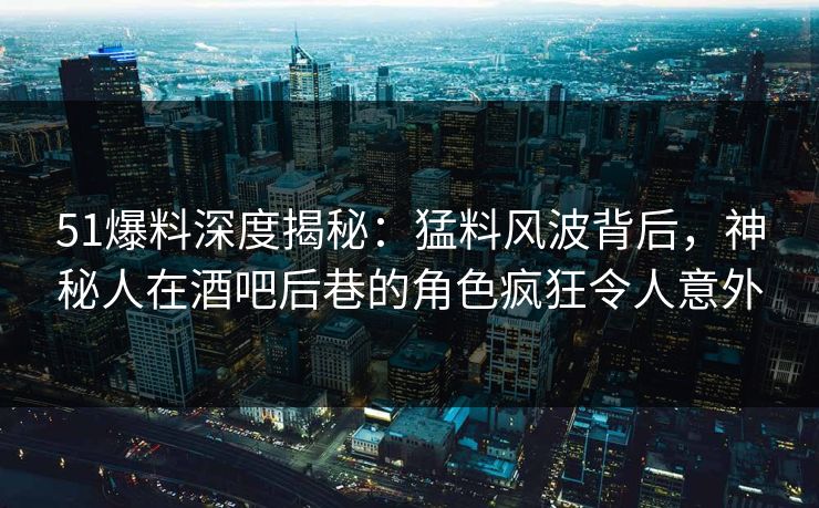 51爆料深度揭秘：猛料风波背后，神秘人在酒吧后巷的角色疯狂令人意外
