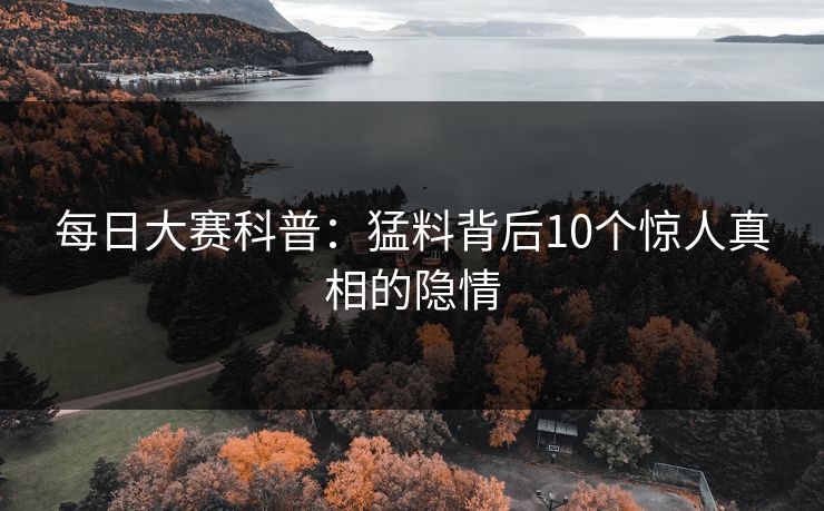 每日大赛科普：猛料背后10个惊人真相的隐情  第1张
