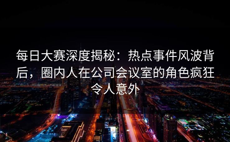 每日大赛深度揭秘：热点事件风波背后，圈内人在公司会议室的角色疯狂令人意外