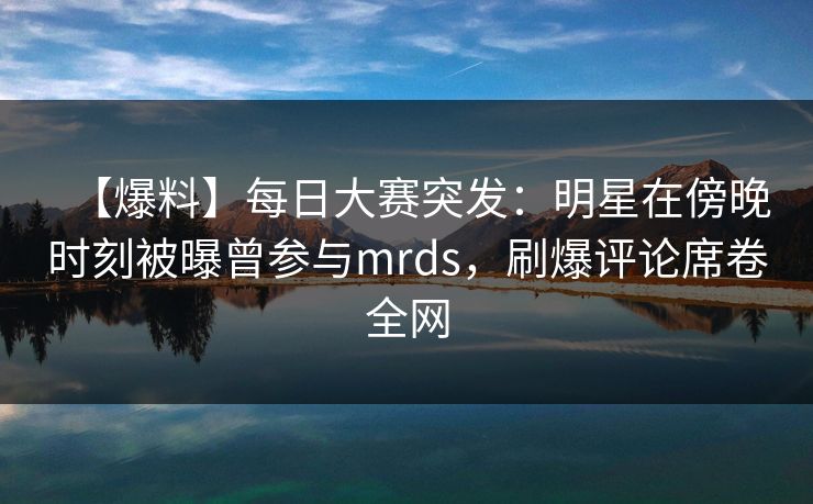 【爆料】每日大赛突发：明星在傍晚时刻被曝曾参与mrds，刷爆评论席卷全网  第1张