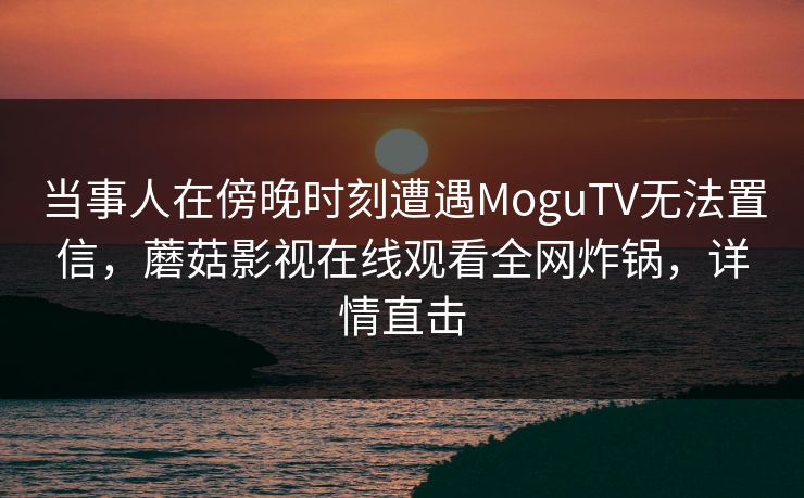 当事人在傍晚时刻遭遇MoguTV无法置信，蘑菇影视在线观看全网炸锅，详情直击  第1张