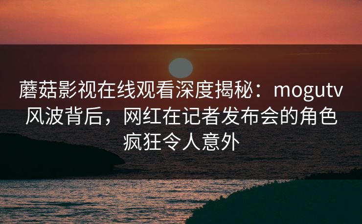 蘑菇影视在线观看深度揭秘：mogutv风波背后，网红在记者发布会的角色疯狂令人意外