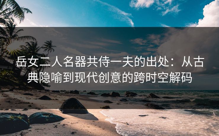 岳女二人名器共侍一夫的出处：从古典隐喻到现代创意的跨时空解码
