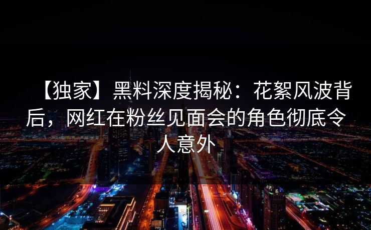 【独家】黑料深度揭秘:花絮风波背后,网红在粉丝见面会的角色彻底令人意外