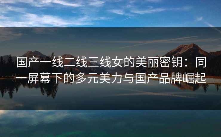 国产一线二线三线女的美丽密钥：同一屏幕下的多元美力与国产品牌崛起