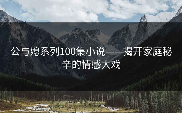 公与媳系列100集小说——揭开家庭秘辛的情感大戏  第1张