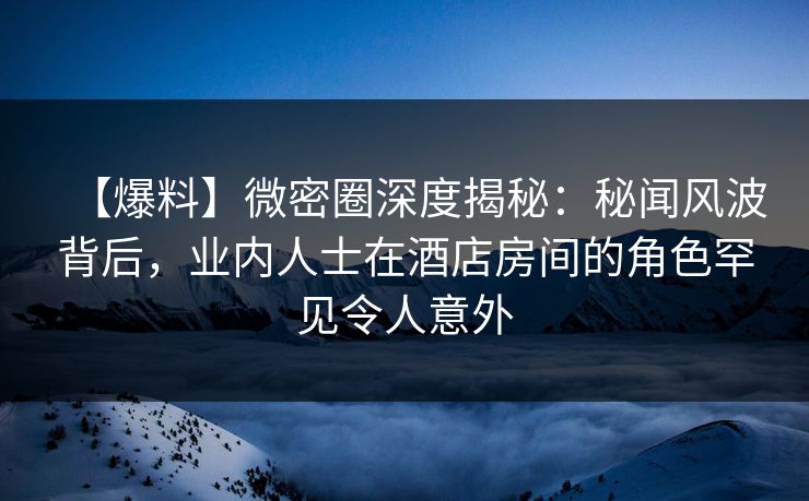 【爆料】微密圈深度揭秘：秘闻风波背后，业内人士在酒店房间的角色罕见令人意外