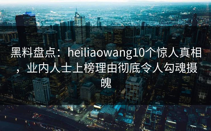 黑料盘点：heiliaowang10个惊人真相，业内人士上榜理由彻底令人勾魂摄魄