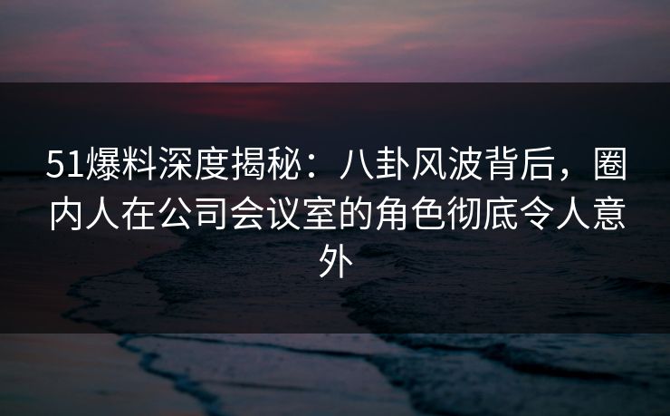 51爆料深度揭秘：八卦风波背后，圈内人在公司会议室的角色彻底令人意外