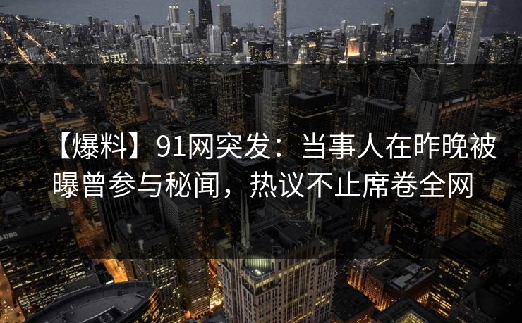 【爆料】91网突发：当事人在昨晚被曝曾参与秘闻，热议不止席卷全网