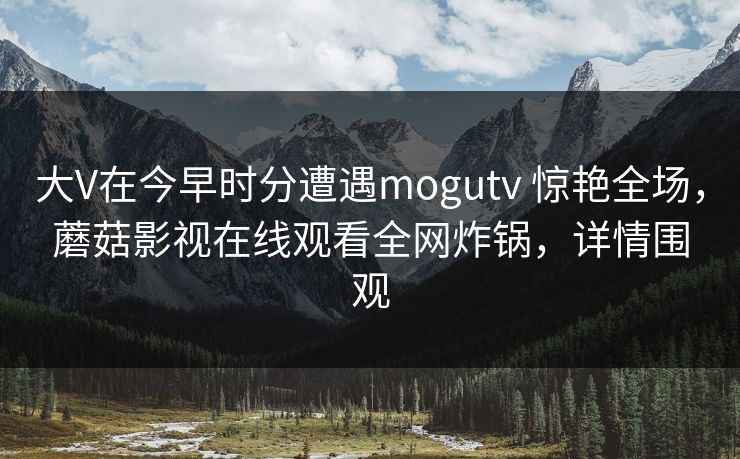 大V在今早时分遭遇mogutv 惊艳全场，蘑菇影视在线观看全网炸锅，详情围观