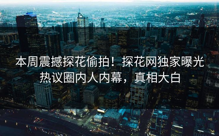 本周震撼探花偷拍！探花网独家曝光热议圈内人内幕，真相大白