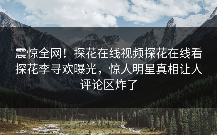 震惊全网！探花在线视频探花在线看探花李寻欢曝光，惊人明星真相让人评论区炸了