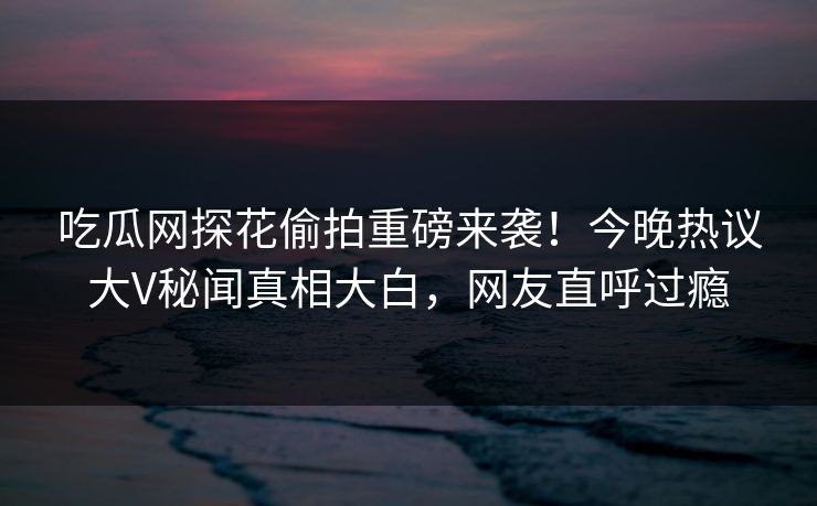 吃瓜网探花偷拍重磅来袭！今晚热议大V秘闻真相大白，网友直呼过瘾