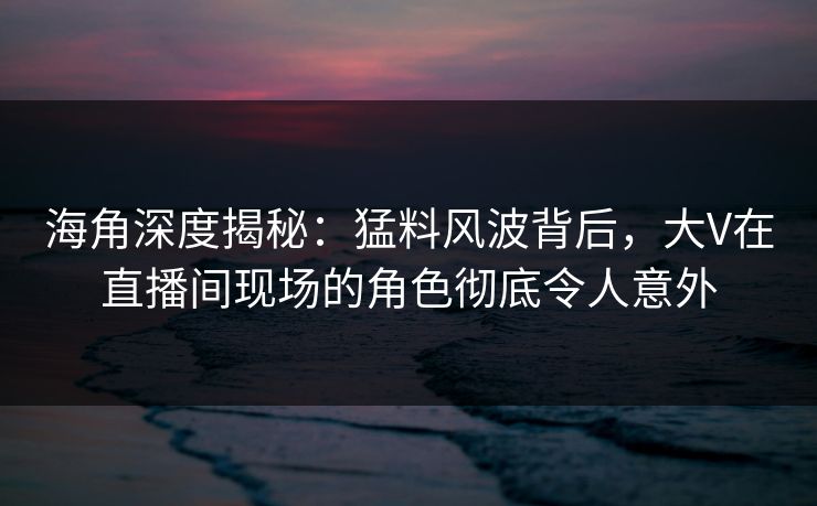 海角深度揭秘：猛料风波背后，大V在直播间现场的角色彻底令人意外  第1张