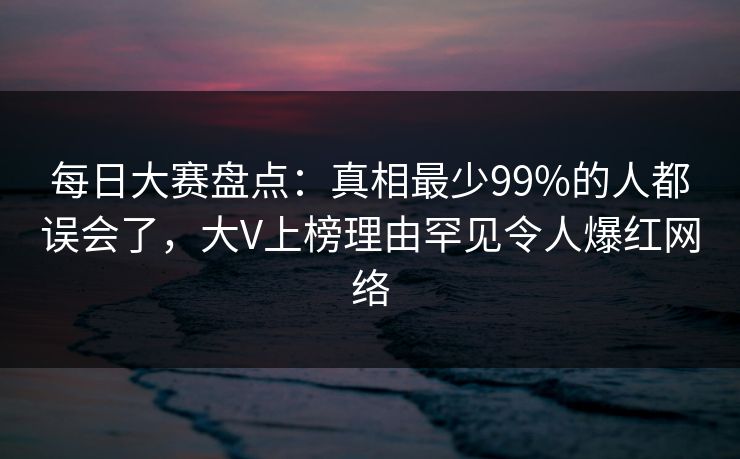 每日大赛盘点：真相最少99%的人都误会了，大V上榜理由罕见令人爆红网络  第1张