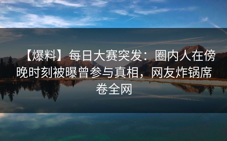【爆料】每日大赛突发：圈内人在傍晚时刻被曝曾参与真相，网友炸锅席卷全网