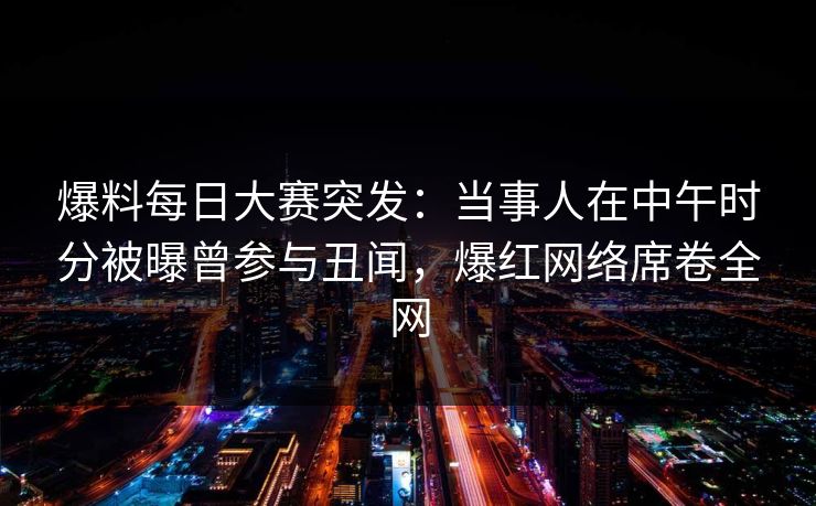爆料每日大赛突发：当事人在中午时分被曝曾参与丑闻，爆红网络席卷全网  第1张
