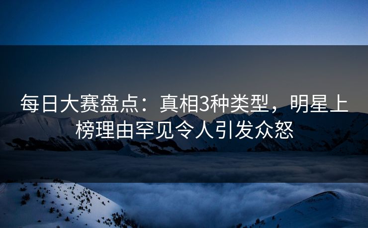 每日大赛盘点：真相3种类型，明星上榜理由罕见令人引发众怒  第1张