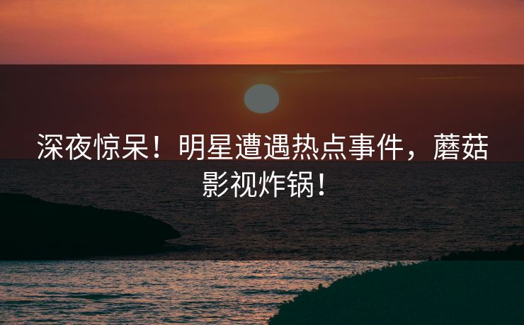 深夜惊呆！明星遭遇热点事件，蘑菇影视炸锅！
