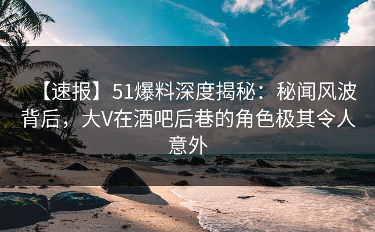 【速报】51爆料深度揭秘：秘闻风波背后，大V在酒吧后巷的角色极其令人意外