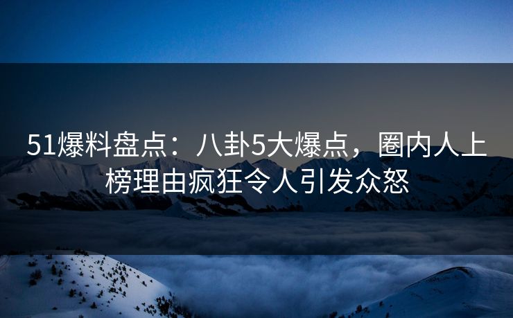 51爆料盘点：八卦5大爆点，圈内人上榜理由疯狂令人引发众怒