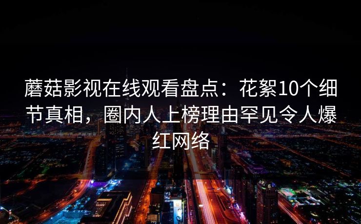 蘑菇影视在线观看盘点：花絮10个细节真相，圈内人上榜理由罕见令人爆红网络