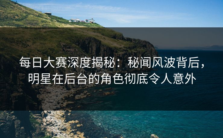 每日大赛深度揭秘：秘闻风波背后，明星在后台的角色彻底令人意外