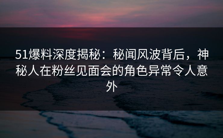 51爆料深度揭秘：秘闻风波背后，神秘人在粉丝见面会的角色异常令人意外