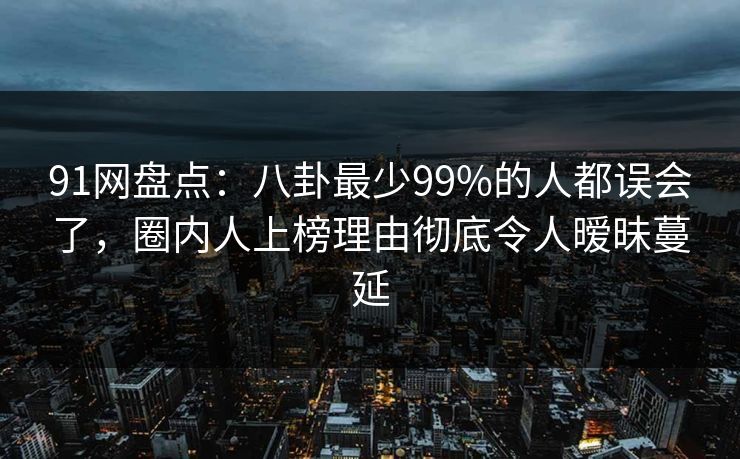 91网盘点：八卦最少99%的人都误会了，圈内人上榜理由彻底令人暧昧蔓延