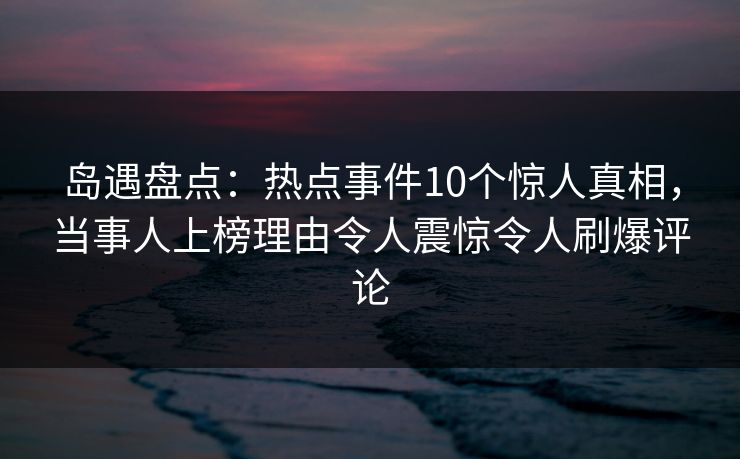 岛遇盘点：热点事件10个惊人真相，当事人上榜理由令人震惊令人刷爆评论