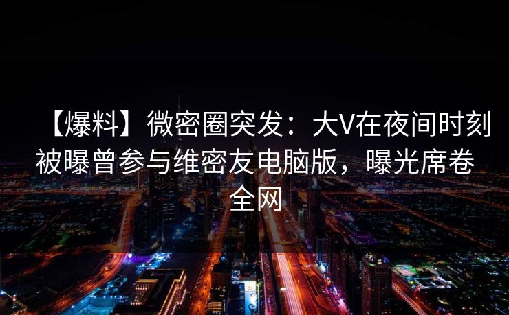 【爆料】微密圈突发：大V在夜间时刻被曝曾参与维密友电脑版，曝光席卷全网