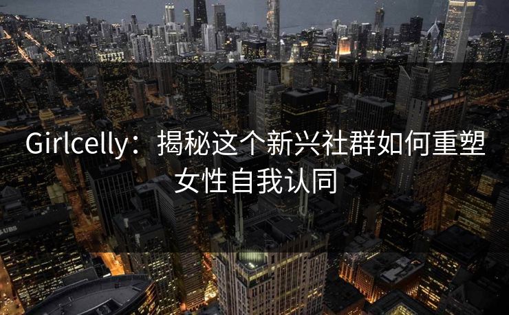 Girlcelly：揭秘这个新兴社群如何重塑女性自我认同