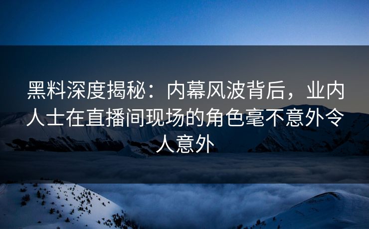 黑料深度揭秘：内幕风波背后，业内人士在直播间现场的角色毫不意外令人意外  第1张