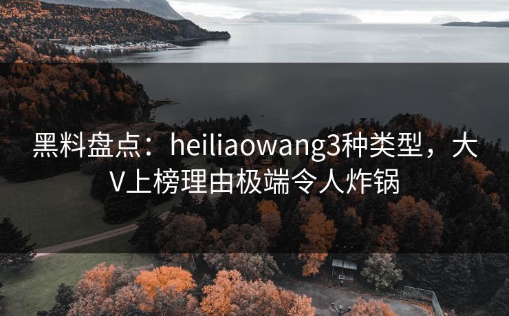 黑料盘点：heiliaowang3种类型，大V上榜理由极端令人炸锅