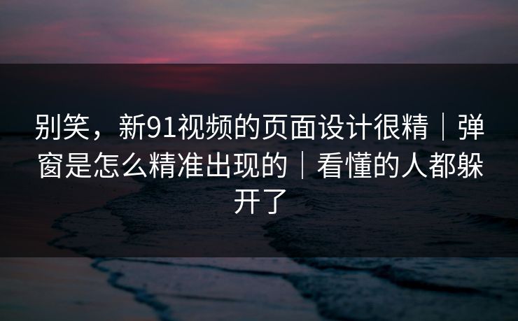 别笑，新91视频的页面设计很精｜弹窗是怎么精准出现的｜看懂的人都躲开了
