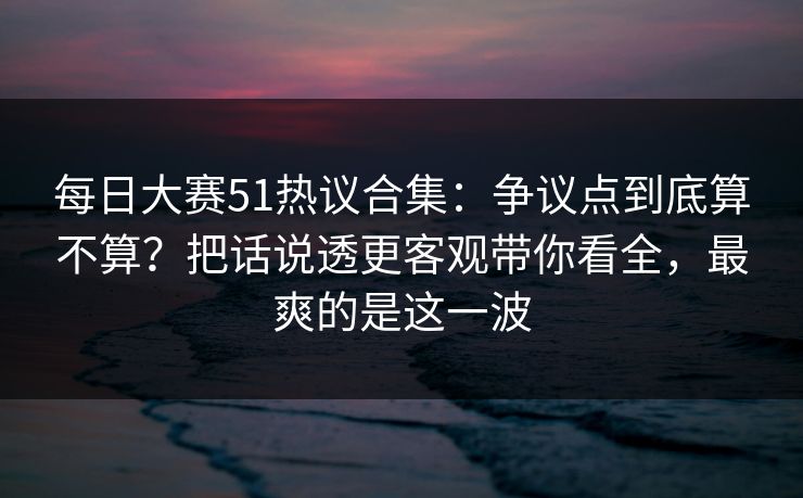 每日大赛51热议合集：争议点到底算不算？把话说透更客观带你看全，最爽的是这一波