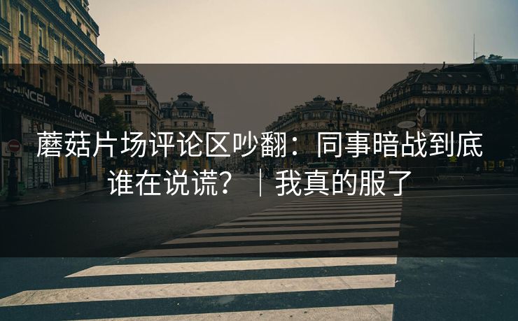 蘑菇片场评论区吵翻：同事暗战到底谁在说谎？｜我真的服了