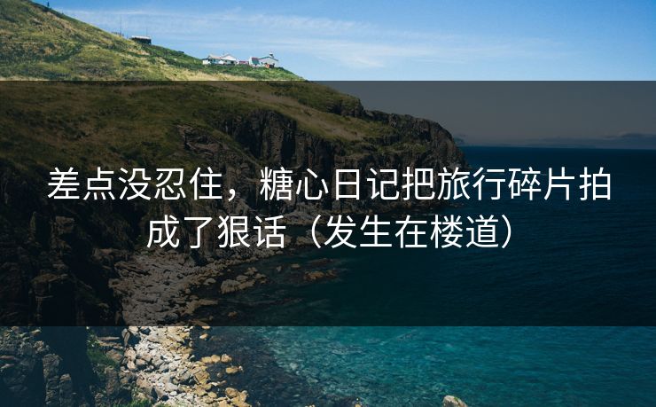 差点没忍住，糖心日记把旅行碎片拍成了狠话（发生在楼道）