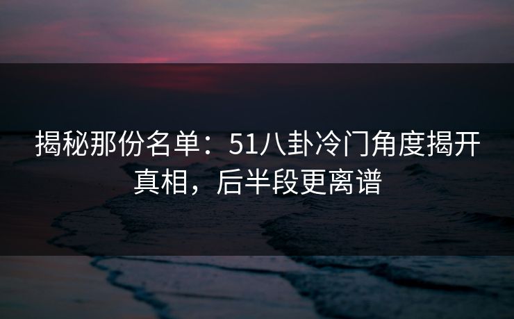 揭秘那份名单:51八卦冷门角度揭开真相,后半段更离谱 第1张 揭秘那份名单:51八卦冷门角度揭开真相,后半段更离谱 第1张