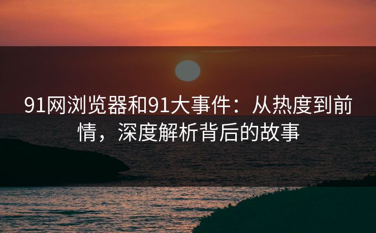 91网浏览器和91大事件：从热度到前情，深度解析背后的故事  第1张